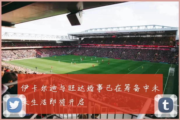 伊卡尔迪与旺达婚事已在筹备中未来生活即将开启