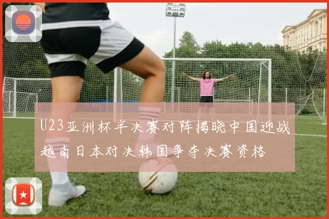 U23亚洲杯半决赛对阵揭晓中国迎战越南日本对决韩国争夺决赛资格