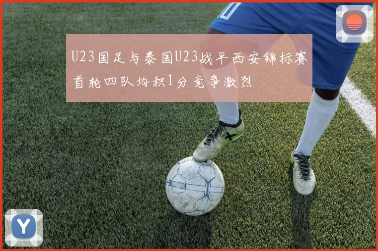 U23国足与泰国U23战平西安锦标赛首轮四队均积1分竞争激烈