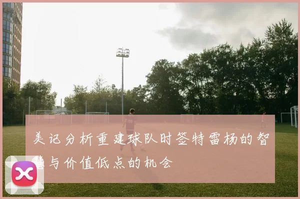 美记分析重建球队时签特雷杨的智慧与价值低点的机会