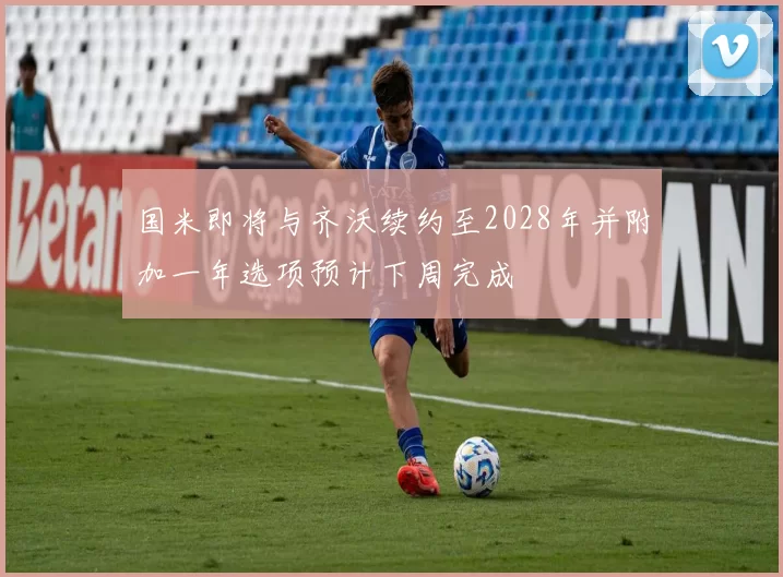 国米即将与齐沃续约至2028年并附加一年选项预计下周完成