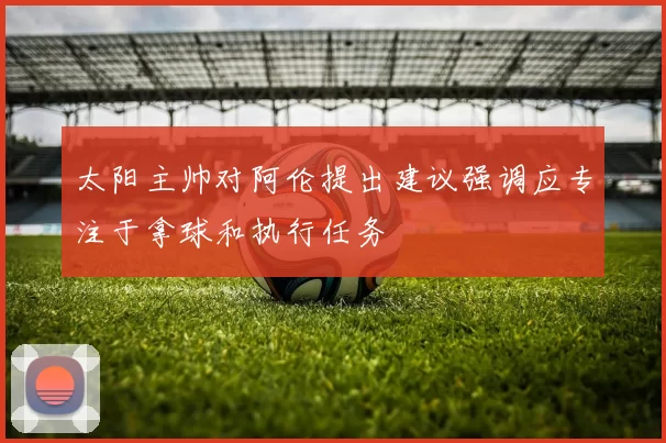太阳主帅对阿伦提出建议强调应专注于拿球和执行任务