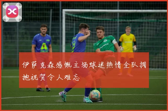 伊萨克森感慨主场球迷热情全队拥抱祝贺令人难忘