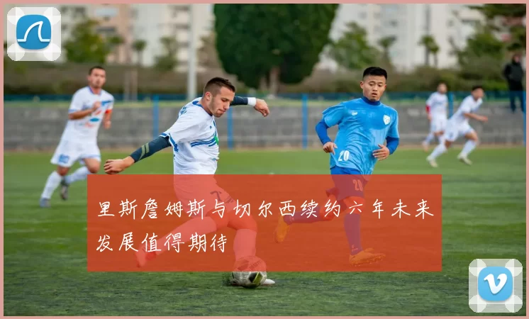 里斯詹姆斯与切尔西续约六年未来发展值得期待