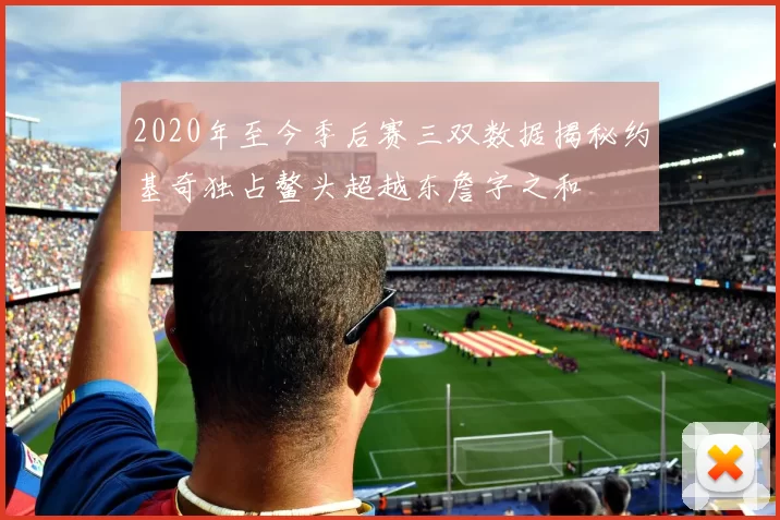 2020年至今季后赛三双数据揭秘约基奇独占鳌头超越东詹字之和