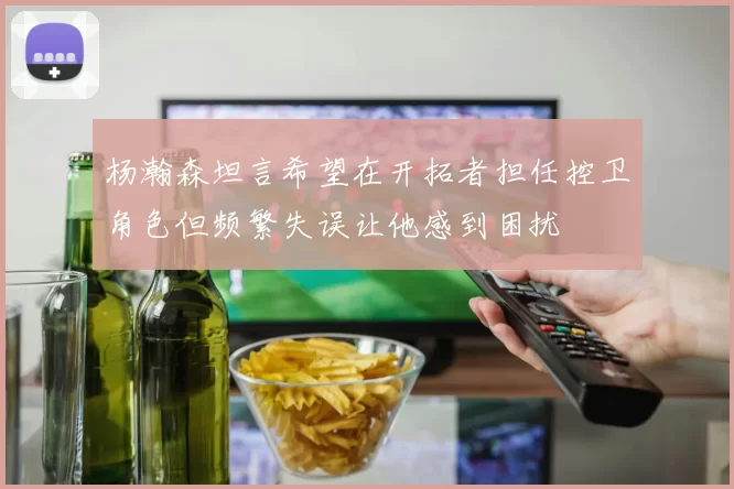 杨瀚森坦言希望在开拓者担任控卫角色但频繁失误让他感到困扰