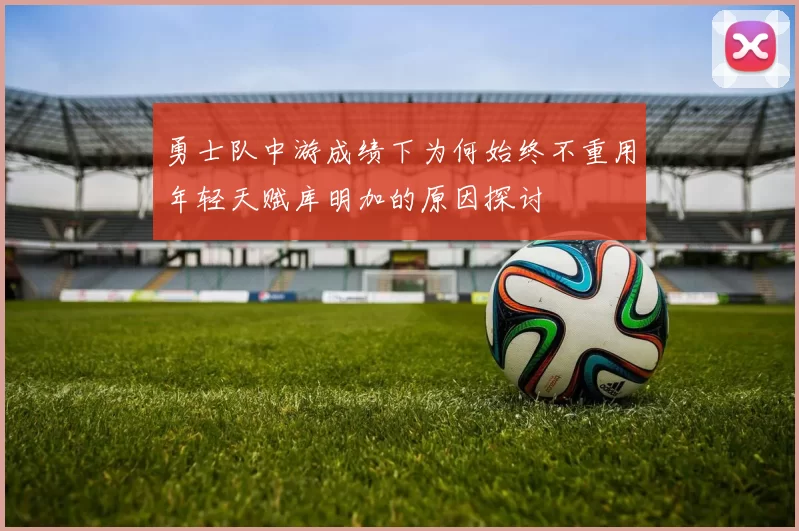 勇士队中游成绩下为何始终不重用年轻天赋库明加的原因探讨