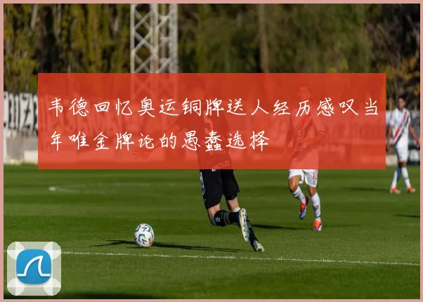 韦德回忆奥运铜牌送人经历感叹当年唯金牌论的愚蠢选择
