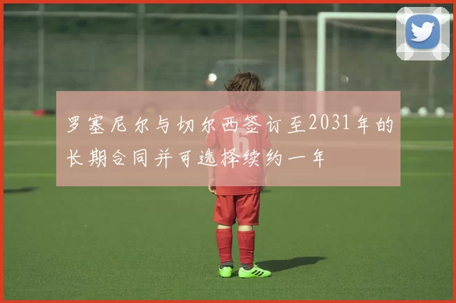 罗塞尼尔与切尔西签订至2031年的长期合同并可选择续约一年