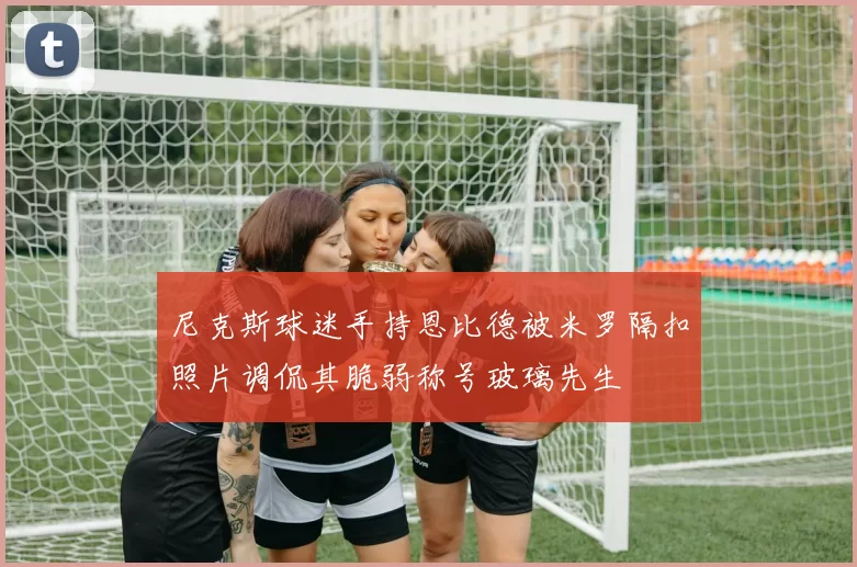 尼克斯球迷手持恩比德被米罗隔扣照片调侃其脆弱称号玻璃先生