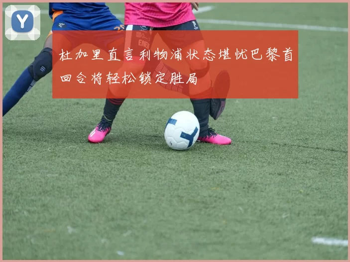 杜加里直言利物浦状态堪忧巴黎首回合将轻松锁定胜局