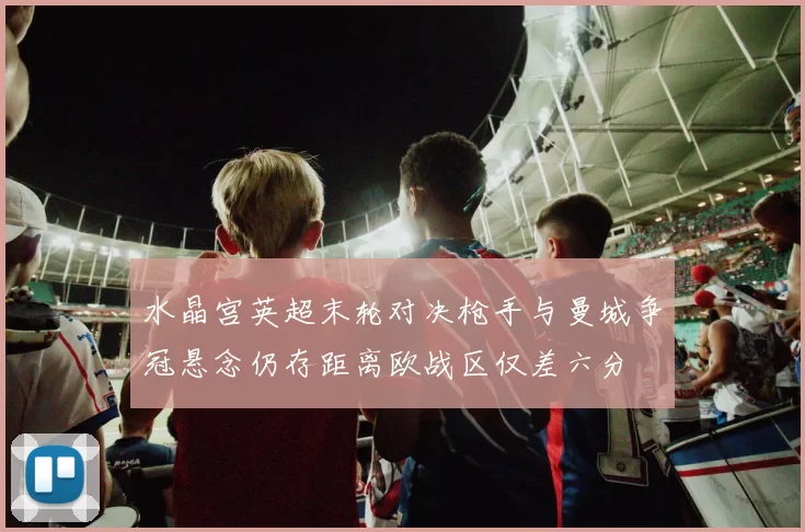 水晶宫英超末轮对决枪手与曼城争冠悬念仍存距离欧战区仅差六分