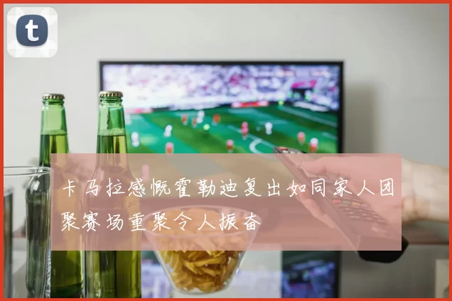 卡马拉感慨霍勒迪复出如同家人团聚赛场重聚令人振奋