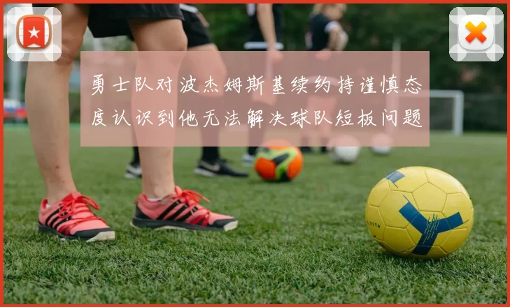 勇士队对波杰姆斯基续约持谨慎态度认识到他无法解决球队短板问题