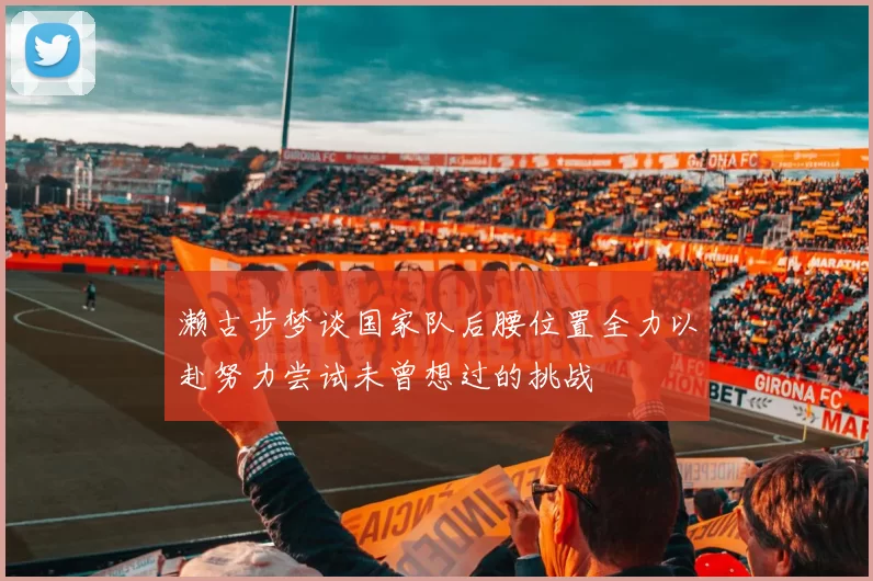 濑古步梦谈国家队后腰位置全力以赴努力尝试未曾想过的挑战