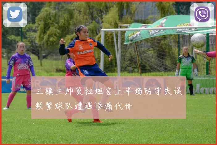 三镇主帅莫拉坦言上半场防守失误频繁球队遭遇惨痛代价