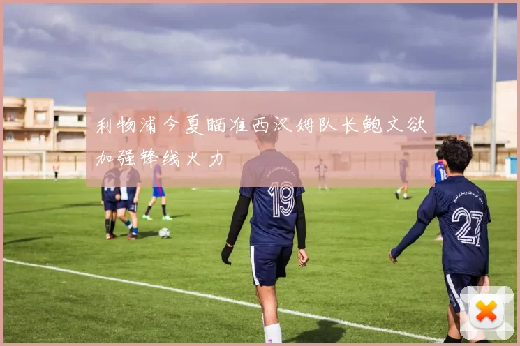 利物浦今夏瞄准西汉姆队长鲍文欲加强锋线火力