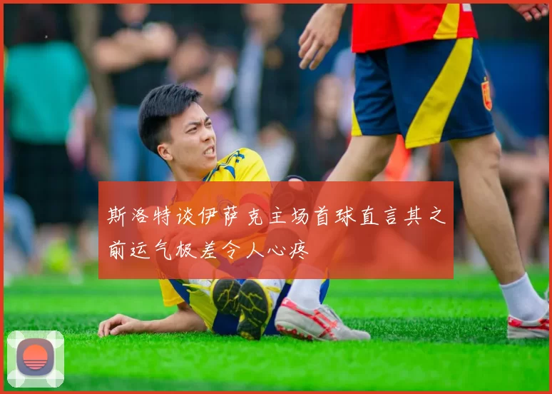 斯洛特谈伊萨克主场首球直言其之前运气极差令人心疼