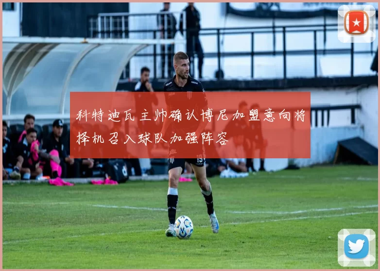 科特迪瓦主帅确认博尼加盟意向将择机召入球队加强阵容