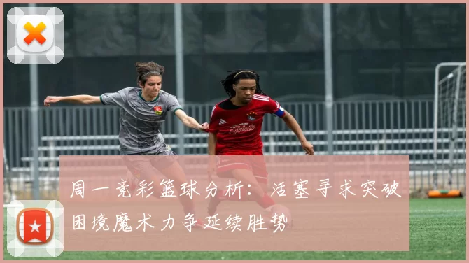 周一竞彩篮球分析：活塞寻求突破困境魔术力争延续胜势