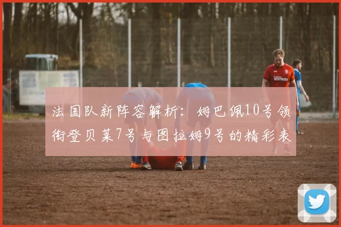 法国队新阵容解析：姆巴佩10号领衔登贝莱7号与图拉姆9号的精彩表现