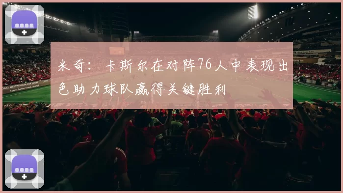 米奇：卡斯尔在对阵76人中表现出色助力球队赢得关键胜利