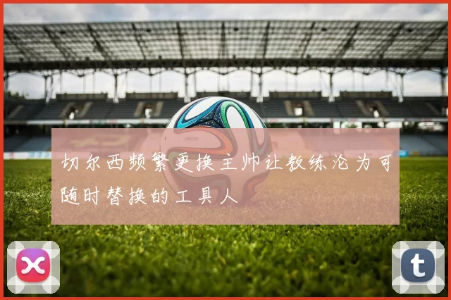 切尔西频繁更换主帅让教练沦为可随时替换的工具人