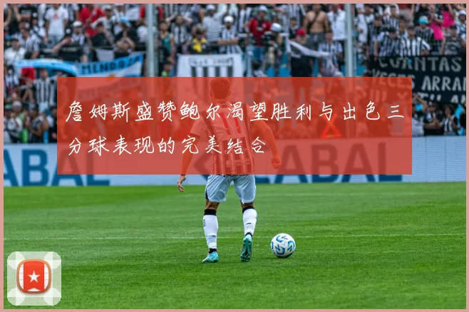 詹姆斯盛赞鲍尔渴望胜利与出色三分球表现的完美结合
