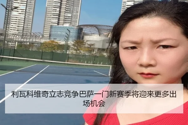 利瓦科维奇立志竞争巴萨一门新赛季将迎来更多出场机会 - hth